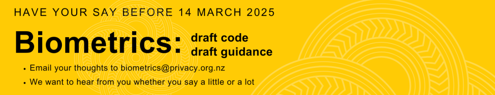 A yellow banner that says, have your say before 14 March 2025. Biometrics: draft code. Draft Guidance. Email your thoughts to biometrics@privacy.org.nz. We want to hear from you whether you say a little or a lot.